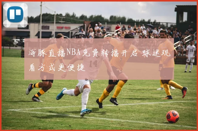 海豚直播NBA免费转播开启 球迷观看方式更便捷