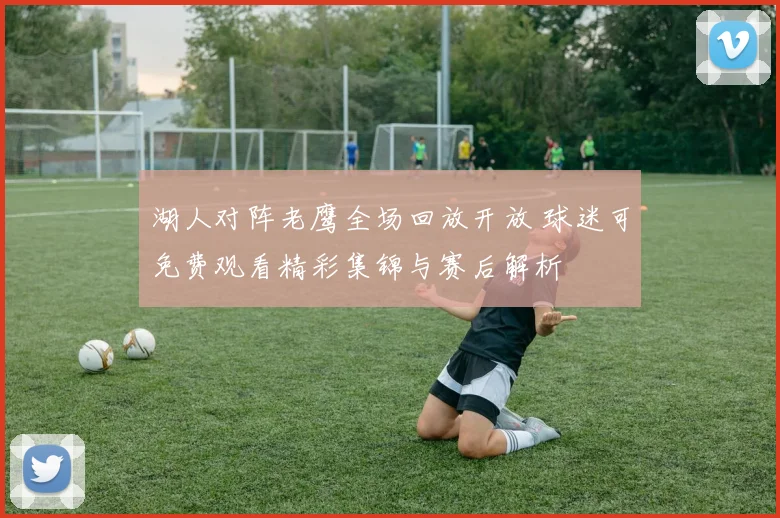 湖人对阵老鹰全场回放开放 球迷可免费观看精彩集锦与赛后解析