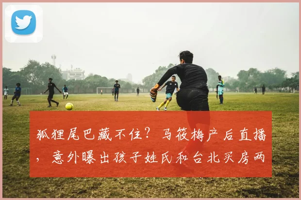 狐狸尾巴藏不住？马筱梅产后直播，意外曝出孩子姓氏和台北买房两大争议，汪小菲紧急澄清却难掩家庭内部暗流涌动，婆婆张兰态度微妙